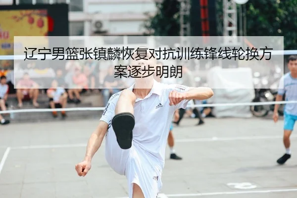 辽宁男篮张镇麟恢复对抗训练锋线轮换方案逐步明朗